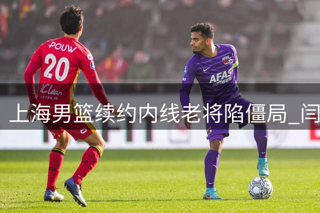 上海男篮续约内线老将陷僵局 闫鹏飞索长约或影响争冠布局