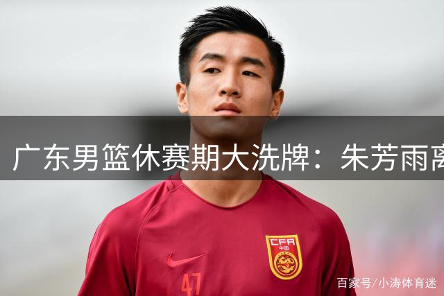 广东男篮休赛期大洗牌：朱芳雨离场不离心 徐杰留队悬念揭晓