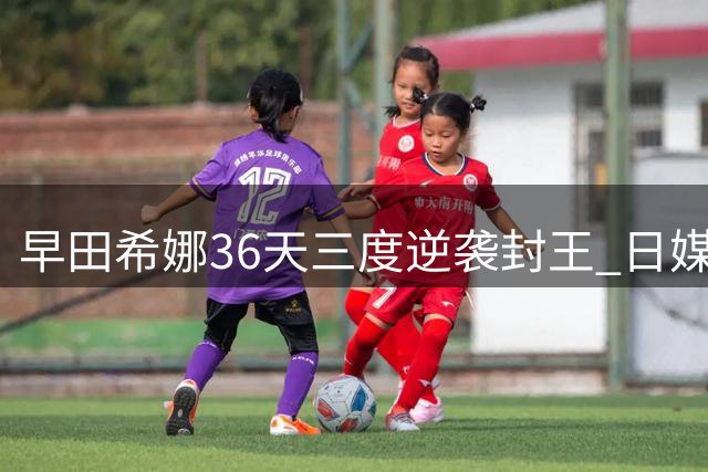 早田希娜36天三度逆袭封王 日媒惊呼"钢铁意志"改写乒坛格局
