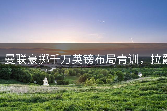 曼联豪掷千万英镑布局青训，拉爵重塑红魔青训体系