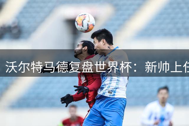 沃尔特马德复盘世界杯：新帅上任带来新机遇 点球失利成宝贵经验