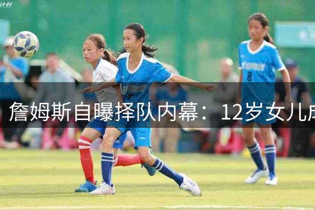 詹姆斯自曝择队内幕：12岁女儿成职业生涯关键决策者