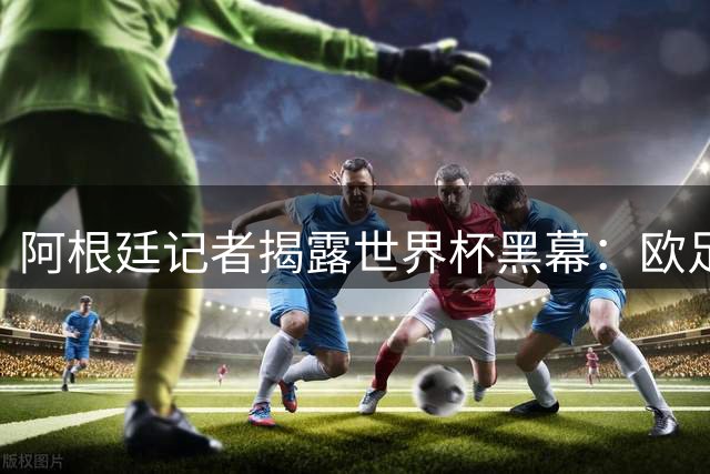 阿根廷记者揭露世界杯黑幕：欧足联与FIFA的利益交换疑云